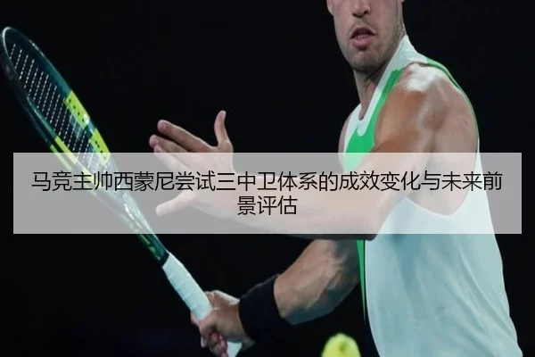 马竞主帅西蒙尼尝试三中卫体系的成效变化与未来前景评估